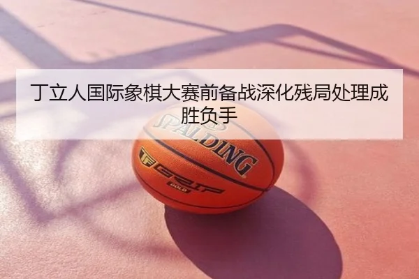 丁立人国际象棋大赛前备战深化残局处理成胜负手