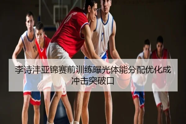 李诗沣亚锦赛前训练曝光体能分配优化成冲击突破口