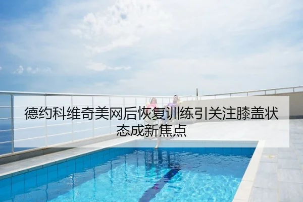 德约科维奇美网后恢复训练引关注膝盖状态成新焦点