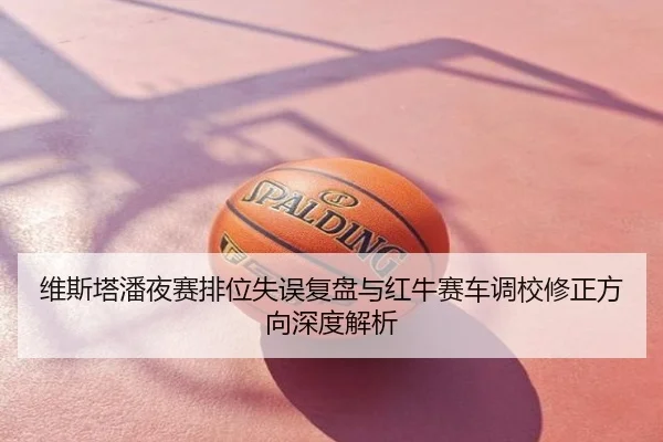 维斯塔潘夜赛排位失误复盘与红牛赛车调校修正方向深度解析