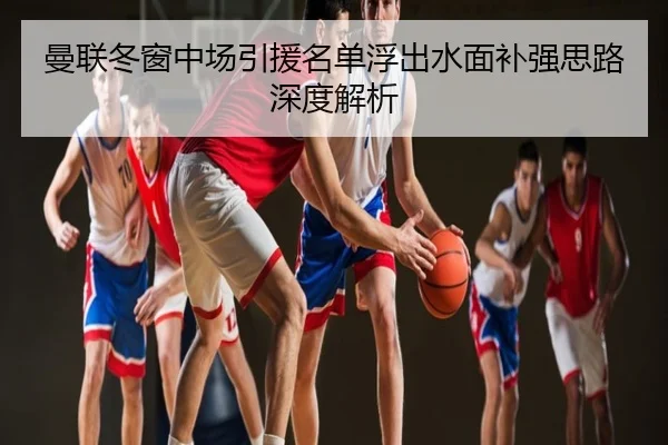 曼联冬窗中场引援名单浮出水面补强思路深度解析